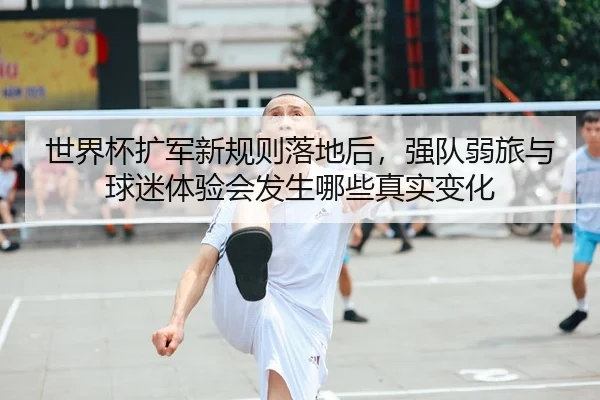 世界杯扩军新规则落地后，强队弱旅与球迷体验会发生哪些真实变化（ngyule）